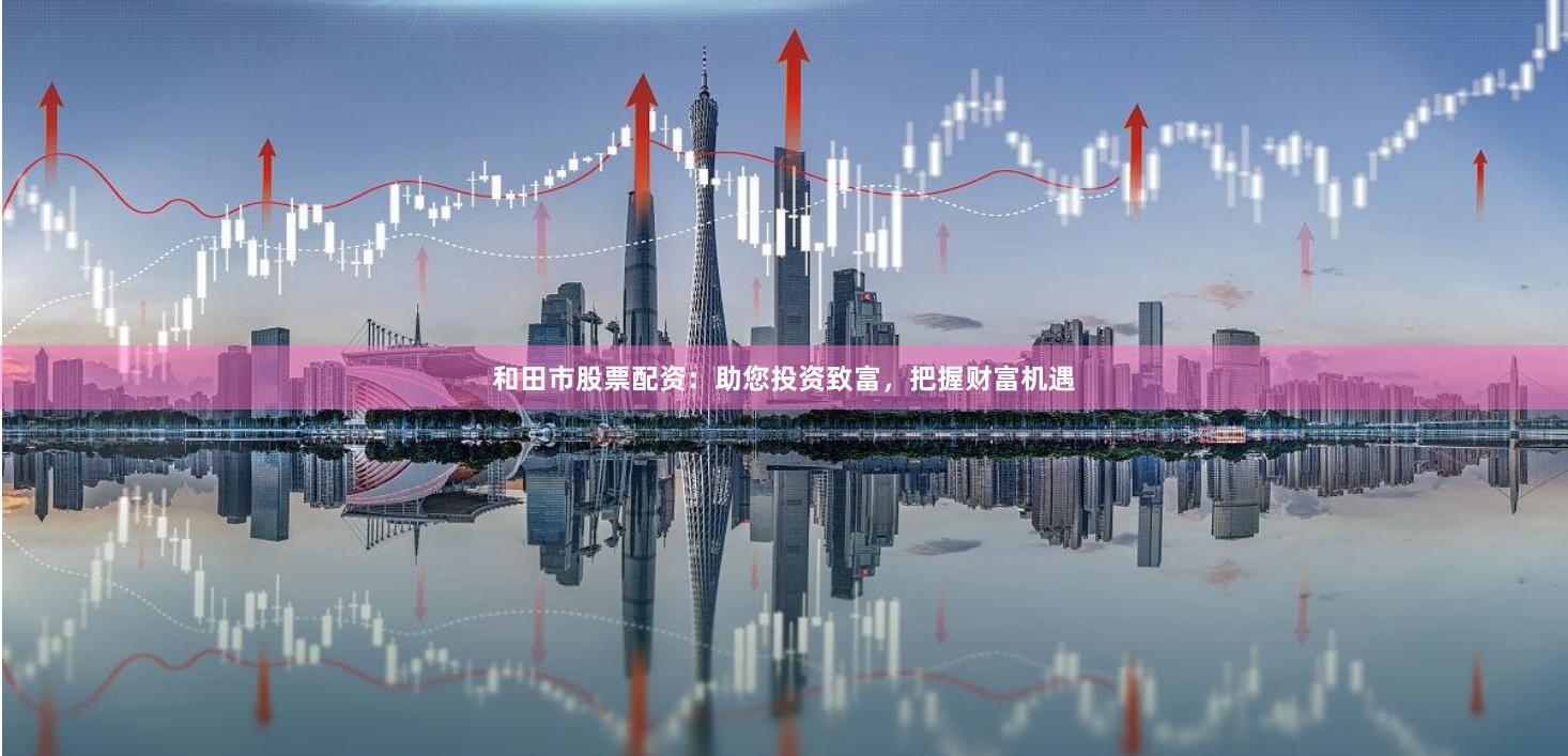 和田市股票配资：助您投资致富，把握财富机遇