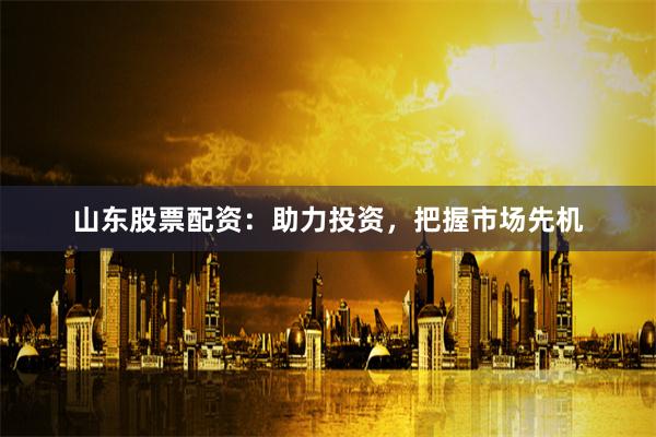 山东股票配资：助力投资，把握市场先机
