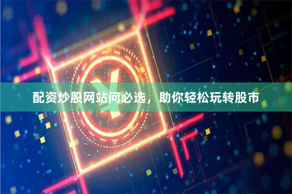 配资炒股网站问必选，助你轻松玩转股市