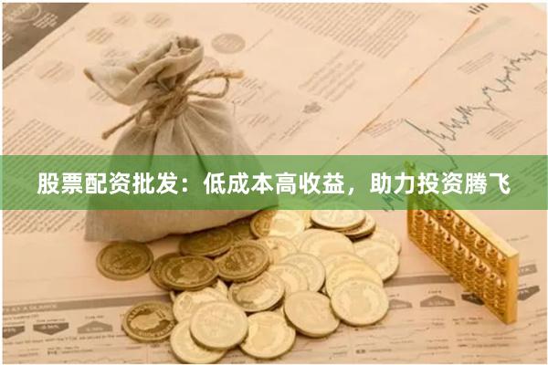 股票配资批发：低成本高收益，助力投资腾飞