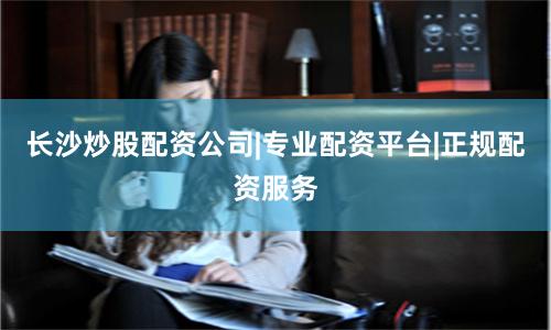 长沙炒股配资公司|专业配资平台|正规配资服务