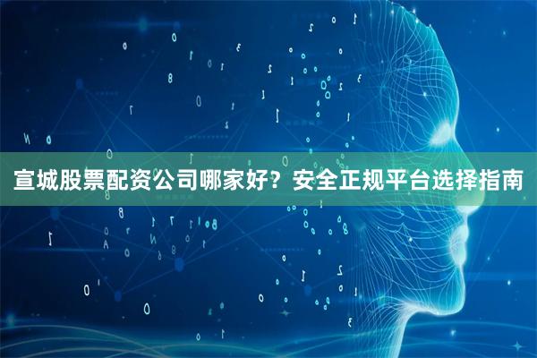 宣城股票配资公司哪家好？安全正规平台选择指南